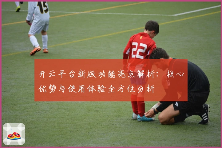 开云平台新版功能亮点解析：核心优势与使用体验全方位分析